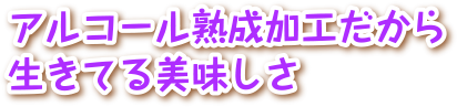 アルコール熟成加工だから生きてる美味しさ